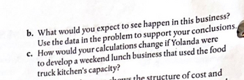 b. What would you expect to see happen in this business?
Use the data in the problem to support your conclusions.
c. How would your calculations change if Yolanda were
to develop a weekend lunch business that used the food
truck kitchen's capacity?
hours the structure of cost and