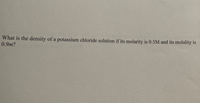 What is the density of a potassium chloride solution if its molarity is 0.5M and its molality is
0.9m?
