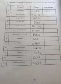 7. Write the correct formulas for the following compounds and state if they are molecular or
ionic.
Compound
Formula
Ionic/Molecular
Ag25
silver sulfide
Tonic
iron (III) sulfite
Fez Sz
nitrogen dioxide
NO 2
lead (II) iodide
sodium carbonate
Na COs
5.
potassium perchlorate
KCIOH
7.
diphosphorous pentoxide
CH4
8.
methane
9.
butane
C4H10
Cabr 2
10.
calcium bromide
cetto
11.
ethane
6.
12.
propane
cl,03
13.
dichlorine trioxide
80
1.
2.
3.
4.
6.
