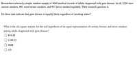 Researchers selected a simple random sample of 4048 medical records of adults diagnosed with gum disease. In all, 2226 were
current smokers, 891 were former smokers, and 931 never smoked regularly. Their research question is:
Do these data indicate that gum disease is equally likely regardless of smoking status?
What is the chi-square statistic for the null hypothesis of an equal representation of current, former, and never smokers
among adults diagnosed with gum disease?
854.95
1349.33
4048
O 1/3
