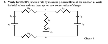 4. Verify Kirchhoff's junction rule by measuring current flows at the junction a. Write
induvial values and sum them up to show conservation of charge.
R1
R3
a
R4
{I
R2
I1
€1
b
13
€3
12
€2
Circuit 4