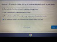 How can a H, molecule collide with an O, molecule without reacting to form water?
O The molecules form the activated complex when they collide.
O This is impossible, all collisions lead to reactions.
O The molecules collide with enough energy to overcome the activation barrier.
The molecules collide in an orientation that does not lead to a reaction.
Previous
Next
