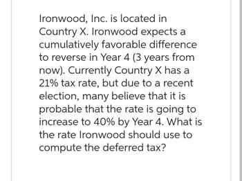 Ironwood, Inc. is located in
Country X. Ironwood expects a
cumulatively favorable difference
to reverse in Year 4 (3 years from
now). Currently Country X has a
21% tax rate, but due to a recent
election, many believe that it is
probable that the rate is going to
increase to 40% by Year 4. What is
the rate Ironwood should use to
compute the deferred tax?