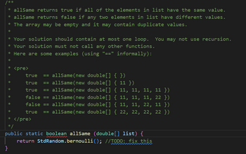 * allSame returns true if all of the elements in list have the same value.
* allSame returns false if any two elements in list have different values.
* The array may be empty and it may contain duplicate values.
*
* Your solution should contain at most one loop. You may not use recursion.
* Your solution must not call any other functions.
* Here are some examples (using "==" informally):
*
*
*
*
*
*
*
*
<pre>
true == allSame (new double[] { })
true == allSame(new double[] {11})
true == allSame (new double[] { 11, 11, 11, 11 })
false == allSame(new double[] { 11, 11, 11, 22 })
false == allSame (new double[] { 11, 11, 22, 11 })
true == allSame (new double[] { 22, 22, 22, 22 })
* </pre>
*/
public static boolean allSame (double[] list) {
return StdRandom.bernoulli(); //TODO: fix this