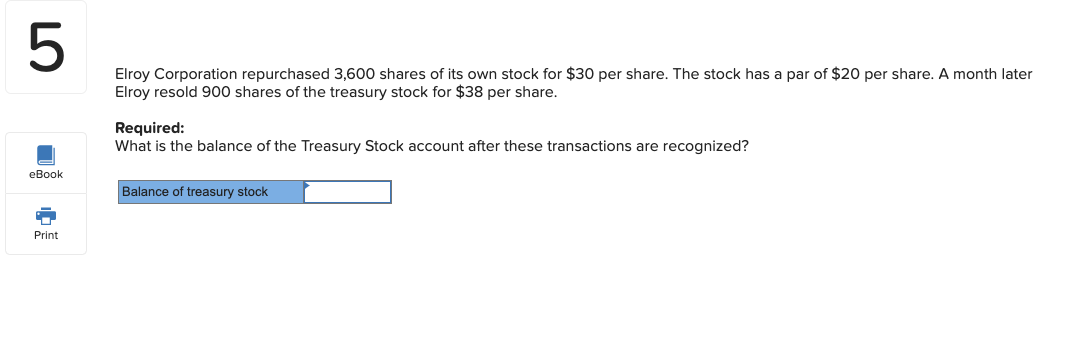 Elroy Corporation repurchased 3,600 shares of its own stock for $30 per share. The stock has a par of $20 per share. A month later
Elroy resold 900 shares of the treasury stock for $38 per share.
Required:
What is the balance of the Treasury Stock account after these transactions are recognized?
Balance of treasury stock
