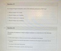 Question 19
In an Impact Program Evaluation, which of the following statements is NOT true?
Research designs vary in length.
Research designs vary in feasibility.
O Research designs vary in complexity.
O Research designs vary in timeliness.
Question 20
The purpose of comparison in impact program evaluation is to determine all of the following
EXCEPT:
O what actually happens to clients as a result of client's participation in the program.
O how do we know for sure that the improvement is actually due to the program and not some external
factoris).
O do program clients show improvement.
O which part of the program caused the client improvement.
