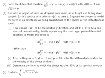 . (a) Solve the differential equation
d²y
dx²
+y =
sin(x) + cos(x) with y(0) = 1 and
y'(0) = 0.
(b) Consider an object of mass m, dropped from some initial height and falling down
towards Earth's surface with velocity v(t) at time t. Suppose we choose to model
the force of air resistance as being proportional to the square of the instantaneous
speed.
(i) If we choose "up" to be the positive y direction and set ß> 0 to be a con-
stant of proportionality, briefly explain why the most appropriate differential
equation to model this setup is
dv
= -mg+Bv² with v(0) = 0,
dt
rather than
dv
m- = -mg - Bv² with v(0) = 0.
dt
(ii) After setting m =
1, B
1, B
= 10 and g
=
10, solve this differential equation for
the velocity of the object at time t.
(iii) Determine the time at which the object reaches 90% of its terminal velocity.
3
(c) Evaluate √3x - x² dx.
m-