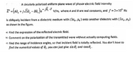 A circularly polarized uniform plane wave of phasor electric field intensity
E' ={(a, + jJ5â, – Bà, )e¯jk, 7
V/m, where A and 8 are real constants, and f =3x10' Hz
is obliquely incident from a dielectric medium with (38,, H) onto another dielectric with (2ɛ,, H,)
as shown in the figure.
a) Find the expression of the reflected electric field.
b) Comment on the polarization of the transmitted wave without actually computing fields.
c) Find the range of incidence angles, so that incident field is totally reflected. You don't hove to
find the numerical volues of 8;, you can just give sin O, ond cos6.
