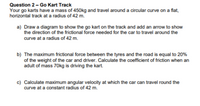 Question 2 - Go Kart Track
Your go karts have a mass of 450kg and travel around a circular curve on a flat,
horizontal track at a radius of 42 m.
a) Draw a diagram to show the go kart on the track and add an arrow to show
the direction of the frictional force needed for the car to travel around the
curve at a radius of 42 m.
b) The maximum frictional force between the tyres and the road is equal to 20%
of the weight of the car and driver. Calculate the coefficient of friction when an
adult of mass 70kg is driving the kart.
c) Calculate maximum angular velocity at which the car can travel round the
curve at a constant radius of 42 m.
