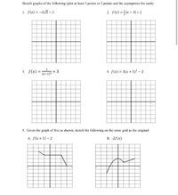 Sketch graphs of the following (plot at least 3 points or 2 points and the asymptotes for each):
1. f(x) = -2vx - 1
2. f(x) = x - 31 + 2
3. f(x) =
+3
(x-1)2
4. f(x) = 3(x + 1)² – 2
5. Given the graph of f(x) as shown, sketch the following on the same grid as the original:
A. f(x + 1) – 2
B. -2f(x)
