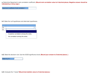 a. Determine Spearman's rank correlation coefficient. (Round rank correlation value to 4 decimal places. Negative answer should be
indicated by a minus sign.)
Spearman's coefficient of rank correlation =
b-1. State the null hypotheses and alternate hypotheses.
Ho:
H₁:
A positive correlation among the ranks.
No correlation among the ranks.
b-2. State the decision rule. Use the 0.025 significance level. (Round your answer to 3 decimal places. )
Reject Ho if t>
b-3. Compute the T value? (Round test statistic value to 3 decimal places.)