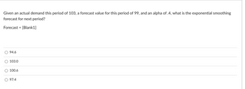 Given an actual demand this period of 103, a forecast value for this period of 99, and an alpha of .4, what is the exponential smoothing
forecast for next period?
Forecast = [Blank1]
94.6
103.0
100.6
O 97.4