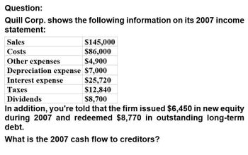 Question:
Quill Corp. shows the following information on its 2007 income
statement:
Sales
Costs
Other expenses
$145,000
$86,000
$4,900
Depreciation expense $7,000
Interest expense
Taxes
Dividends
$25,720
$12,840
$8,700
In addition, you're told that the firm issued $6,450 in new equity
during 2007 and redeemed $8,770 in outstanding long-term
debt.
What is the 2007 cash flow to creditors?