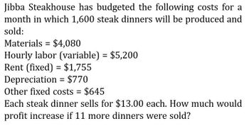 Jibba Steakhouse has budgeted the following costs for a
month in which 1,600 steak dinners will be produced and
sold:
Materials $4,080
=
Hourly labor (variable) = $5,200
Rent (fixed) = $1,755
Depreciation = $770
Other fixed costs = $645
Each steak dinner sells for $13.00 each. How much would
profit increase if 11 more dinners were sold?