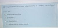 20-In a patient who has a serum potassium level of 2.3 mEg/L can be found:
Select one:
a. Increased motility
b. Diarrhea
c. Constipation
d. Hyperreactive bowel sounds
