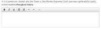 In 3-5 sentences, explain why the Tinker v. Des Moines Supreme Court case was significant for public
school students throughout history.
BI U
!!!
