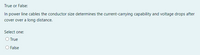 True or False:
In power line cables the conductor size determines the current-carrying capability and voltage drops after
cover over a long distance.
Select one:
O True
O False
