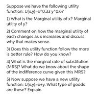 Suppose we have the following utility
function: U(x,y)=x^O.33 y^0.67
1) What is the Marginal utility of x? Marginal
utility of y?
2) Comment on how the marginal utility of
each changes as x increases and discuss
why that makes sense.
3) Does this utility function follow the more
is better rule? How do you know?
4) What is the marginal rate of substitution
(MRS)? What do we know about the shape
of the indifference curve given this MRS?
5) Now suppose we have a new utility
function: U(x,y)=x+y. What type of goods
are these? Explain.
