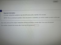 Saved
Required information
A certain radioactive substance has 122,200 atoms with a half-life of 12 minutes.
NOTE: This is a multi-part question. Once an answer is submitted, you will be unable to return to this part
How many atoms of the original radioactive element are likely to remain after 1 hour and 24 minutes?
The number of atoms that remain after 1 hour and 24 minutes is
