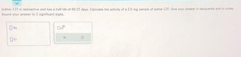 lodine-125 is radioactive and has a half life of 60.25 days. Calculate the activity of a 2.0 mg sample of lodine-125. Give your answer in becquerels and in curies.
Round your answer to 2 significant digits.
04
Ba
0.9