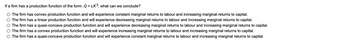 If a firm has a production function of the form: Q = LK³, what can we conclude?
The firm has convex production function and will experience constant marginal returns to labour and increasing marginal returns to capital.
The firm has a linear production function and will experience decreasing marginal returns to labour and increasing marginal returns to capital.
The firm has a quasi-concave production function and will experience decreasing marginal returns to labour and increasing marginal returns to capital.
The firm has a convex production function and will experience increasing marginal returns to labour and increasing marginal returns to capital.
The firm has a quasi-concave production function and will experience constant marginal returns to labour and increasing marginal returns to capital.