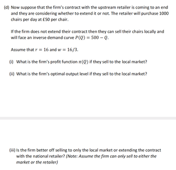 (d) Now suppose that the firm's contract with the upstream retailer is coming to an end
and they are considering whether to extend it or not. The retailer will purchase 1000
chairs per day at £50 per chair.
If the firm does not extend their contract then they can sell their chairs locally and
will face an inverse demand curve P(Q) = 500 — Q.
Assume that r = 16 and w= 16/3.
(i) What is the firm's profit function (Q) if they sell to the local market?
(ii) What is the firm's optimal output level if they sell to the local market?
(iii) Is the firm better off selling to only the local market or extending the contract
with the national retailer? (Note: Assume the firm can only sell to either the
market or the retailer)