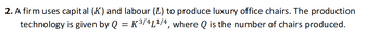 2. A firm uses capital (K) and labour (L) to produce luxury office chairs. The production
technology is given by Q = K ³/4L¹/4, where Q is the number of chairs produced.
