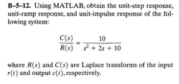 B-5-12. Using MATLAB, obtain the unit-step response,
unit-ramp response, and unit-impulse response of the fol-
lowing system:
C(s)
10
R(s)
s²+2s+ 10
where R(s) and C(s) are Laplace transforms of the input
r(t) and output c(t), respectively.