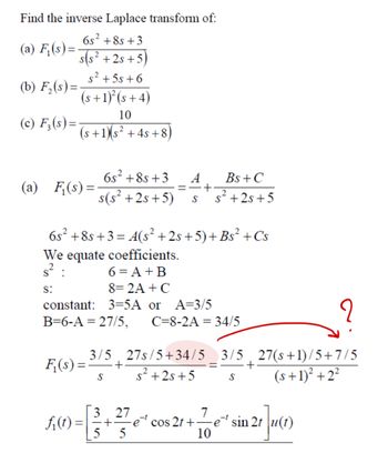 Find the inverse Laplace transform of:
6s² +85 +3
(a) F₁(s)=
s(s²+2s+5)
s²+5s+6
(b) F₂(s)=
(s+1)²(s+4)
(c) F₁₂(s)=
10
2
(s+1)(s²+4s+8)
(a) F₁(s) =
6s² +8s+3
s(s²+2s+5)
=
A
S
Bs +C
+
s² +2s+5
6s²+8s+3=4(s² +2s+5)+ Bs² + Cs
We equate coefficients.
6 = A + B
$²
S:
8=2A+ C
constant: 3=5A or
A=3/5
B=6-A 27/5, C=8-2A 34/5
F₁(s)=
3/5 27s/5+34/5 3/5 27(s+1)/5+7/5
-+
S s²+2s+5
2
=
+
S
(s+1)²+2²
3.27
7
f₁(t) =
+ ·e cos 2t+⋅
e sin 2t
5 5
10
21]u(1)