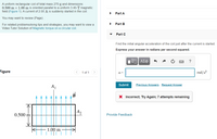 A uniform rectangular coil of total mass 270 g and dimensions
0.500 m x 1.00 m is oriented parallel to a uniform 3.40-T magnetic
field (Figure 1). A current of 2.00 A is suddenly started in the coil.
Part A
You may want to review (Page).
Part B
For related problemsolving tips and strategies, you may want to view a
Video Tutor Solution of Magnetic torque on a circular coil.
Part C
Find the initial angular acceleration of the coil just after the current is started.
Express your answer in radians per second squared.
Hν ΑΣΦ
?
Figure
< 1 of 1
>
rad/s?
a =
Submit
Previous Answers Request Answer
X Incorrect; Try Again; 7 attempts remaining
|A2
0.500 m
Provide Feedback
1.00 m
