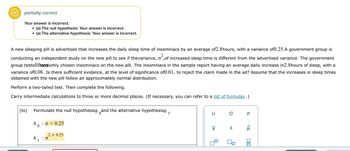partially correct
Your answer is incorrect.
(a) The null hypothesis: Your answer is incorrect.
●
(a) The alternative hypothesis: Your answer is incorrect.
(to)
●
A new sleeping pill is advertised that increases the daily sleep time of insomniacs by an average of2.8hours, with a variance of0.25.A government group is
conducting an independent study on the new pill to see if thevariance, o², of increased sleep time is different from the advertised variance. The government
group testsfiftandomly chosen insomniacs on the new pill. The insomniacs in the sample report having an average daily increase in2.8hours of sleep, with a
variance of0.08. Is there sufficient evidence, at the level of significance of0.01, to reject the claim made in the ad? Assume that the increases in sleep times
obtained with the new pill follow an approximately normal distribution.
Perform a two-tailed test. Then complete the following.
Carry intermediate calculations to three or more decimal places. (If necessary, you can refer to a list of formulas.)
Formulate the null hypothesish and the alternative hypothesish
ho
h
1
: 0 = 0.25
2 0.25
: 0
1'
μ
XI
O
S
0,
Р
<Q
010