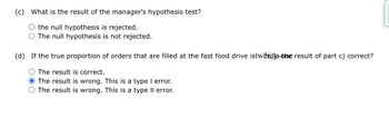 (c) What is the result of the manager's hypothesis test?
the null hypothesis is rejected.
The null hypothesis is not rejected.
(d) If the true proportion of orders that are filled at the fast food drive istwentis the result of part c) correct?
The result is correct.
O The result is wrong. This is a type I error.
The result is wrong. This is a type II error.