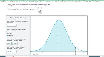 (b) Perform a hypothesis test. The test statistic has a distributiony(om the test is a testy)o this is other information that will help you with the test.
is the value that delimits an area of0.025 in the right tail.
●
X- μ
• The value of the test statistic is given byyou
Student's t distribution
Step 1: Enter the number of degrees
of freedom.
27
Step 2: Select one queue or two
queues.
A tail
O two tails
Step 3: Enter the critical value(s).
(Round to 3 decimal places.
3.024 2.052
Step 4: Enter the test statistic.
(Round to 3 decimal places.
-3.024
yout 3,024
yes
по
- 2
0.4+
0.3 +
0.2
0.1+
I
I
I
H
I
I