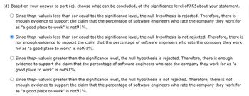 (d) Based on your answer to part (c), choose what can be concluded, at the significance level of0.05about your statement.
Since thep-valueis less than (or equal to) the significance level, the null hypothesis is rejected. Therefore, there is
enough evidence to support the claim that the percentage of software engineers who rate the company they work for
as "a good place to work" is not91%.
Since thep-valueis less than (or equal to) the significance level, the null hypothesis is not rejected. Therefore, there is
not enough evidence to support the claim that the percentage of software engineers who rate the company they work
for as "a good place to work" is not91%.
Since thep-valueis greater than the significance level, the null hypothesis is rejected. Therefore, there is enough
evidence to support the claim that the percentage of software engineers who rate the company they work for as "a
good place to work" is not91%.
Since thep-valueis greater than the significance level, the null hypothesis is not rejected. Therefore, there is not
enough evidence to support the claim that the percentage of software engineers who rate the company they work for
as "a good place to work" is not91%.