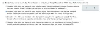 (c) Based on your answer to part (b), choose what can be concluded, at the significance level of0.05, about the farmer's statement.
Since the value of the test statistic is in the rejection region, the null hypothesis is rejected. Therefore, there is
sufficient evidence to reject the claim that the mean pH of the new variety of oranges is5.2.
● Since the value of the test statistic is in the rejection region, the null hypothesis is not rejected. Therefore,
there is not enough evidence to reject the claim that the mean pH of the new variety of oranges is5.2.
Since the value of the test statistic is not in the rejection region, the null hypothesis is rejected. Therefore,
there is sufficient evidence to reject the claim that the mean pH of the new variety of oranges is5.2.
O Since the value of the test statistic is not in the rejection region, the null hypothesis is not rejected. Therefore,
there is not enough evidence to reject the claim that the mean pH of the new variety of oranges is5.2.
X
S