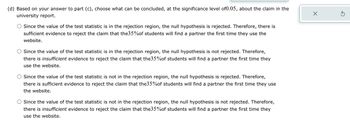 (d) Based on your answer to part (c), choose what can be concluded, at the significance level of0.05, about the claim in the
university report.
Since the value of the test statistic is in the rejection region, the null hypothesis is rejected. Therefore, there is
sufficient evidence to reject the claim that the35%of students will find a partner the first time they use the
website.
Since the value of the test statistic is in the rejection region, the null hypothesis is not rejected. Therefore,
there is insufficient evidence to reject the claim that the35%of students will find a partner the first time they
use the website.
Since the value of the test statistic is not in the rejection region, the null hypothesis is rejected. Therefore,
there is sufficient evidence to reject the claim that the35%of students will find a partner the first time they use
the website.
Since the value of the test statistic is not in the rejection region, the null hypothesis is not rejected. Therefore,
there is insufficient evidence to reject the claim that the35%of students will find a partner the first time they
use the website.
X
Ś