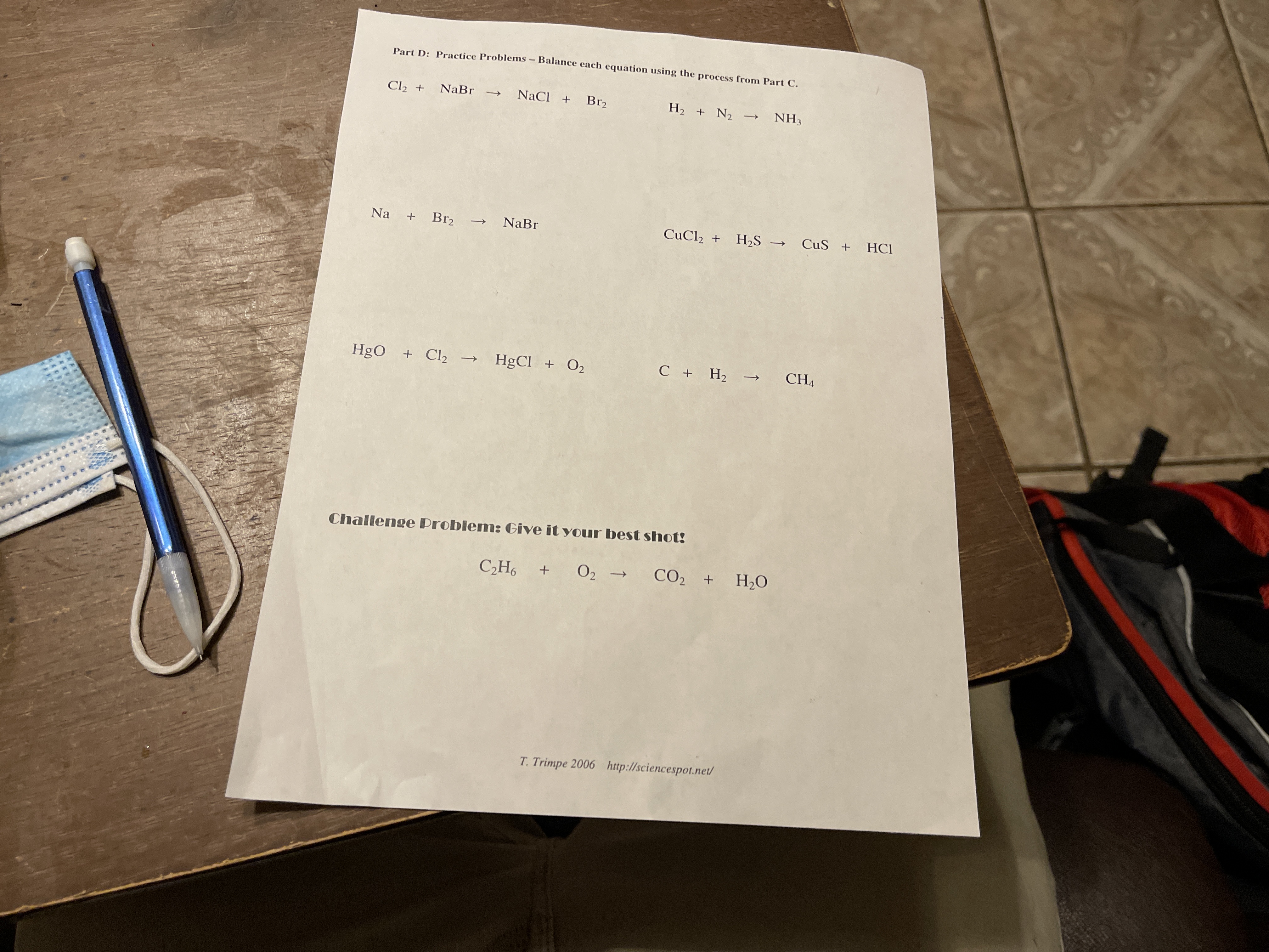 Part D: Practice Problems - Balance each equation using the process from Part C.
Cl2 + NaBr
NaCl + Br2
H2 + N2 -
NH3
Na
+
Br2 →
NaBr
CuCl2 + H2S –→ CuS + HCl
HgO
+ Cl2 →
HgCl + O2
C + H; → CH,
Challenge Problem: Give it your best shot!
C2H6
+ 02 → CO, + H,0
T. Trimpe 2006 http://sciencespot.net/
