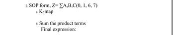 **2. SOP Form**

Given: \( Z = \sum A, B, C(0, 1, 6, 7) \)

a. **K-map**

b. **Sum the Product Terms**

   - Final Expression: 

In this exercise, we use the SOP (Sum of Products) form to simplify the Boolean expression of the function \( Z \). The input variables are A, B, and C, and the minterms are listed as 0, 1, 6, and 7. We construct a Karnaugh map (K-map) for visual simplification, and then use it to identify and sum the product terms to derive the final simplified expression.