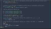 # function that returns the value of the quadratic function given the coefficients and the value x
def quadratic(a, b, c, x):
return a * x ** 2 + b * x + C
1
2
3
# function to print the value of a quadratic function given the coefficients and the value x
def print_quad(a, b, c, x):
print(f"At x = {x} , y = {quadratic(a, b, c, x)}")
7
9.
10
# get the coefficients from the user
11
a = float(input("Enter coefficient a: "))
b = float(input("Enter coefficient b: "))
C = float(input("Enter coefficient c: "))
12
13
14
15
16
17
# print the quadratic equation
print(f"Parabola y = {a} x^2 + {b} x + {c}")
18
# print the value of x and quadratic function for x values of (0, 1, 2, ......, 9)
for x in range(10):
print_quad(a, b, c, x)
19
20
21
22
# print the value of x and quadratic function for x values of (10, 100, .... , 10_000_000)
X = 10
23
24
25
26
27
power = 1
while power < 8:
print_quad(a, b, c, x ** power)
28
power += 1
29
