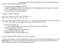 accept input from the user, compute the output via a mathematical formula,
and print a result using reasonable formatting.
• Prompt the user for the radius of the lake.
Accept the radius from the user. You are guaranteed that this radius will be an integer. You will learn
how to accept numbers as input very soon.
• Print out the area of the half-circular lake.
A sample run might look like this:
Enter the radius of the lake in meters: 9
The area of the lake is 127.2348 m^2.
Remember that the area of a circle is given by a = Tr
tr. For purposes of this program, you may assume that
T = 3.1416. (Hint: Make this a constant, and you only ever have to type it once...)
Program successfully runs
o If your program doesn't run, you get zero points but a chance to resubmit it.
• Program prints out the right value
o I will not penalize you for rounding errors.
• Good formatting of input and output
• Readable and well-formatted program code
Write your program in IDLE 3; anything 3.7 or above should do.
In this and every program, include a header comment with your name, the name of the program (in this case,
lakearea.py), and a very short description of what it does and why you wrote it. Also write comments for
every "paragraph" of code, as we will shortly discuss in class.
