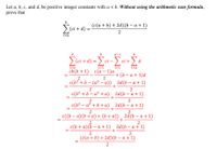 Let a, b, c, and d, be positive integer constants with a < b. Without using the arithmetic sum formula,
prove that
(c(a + b) + 2d) (b – a + 1)
>(ci + d)
%3D
2
i=a
a-1
> (ci + d) =
a+ο -Σά-Σ.
ci –
ci +
d
i=a
i=1
i=1
i=a
cb(b + 1) с(а — 1)а
+ (b – a + 1)d
c(b² + b – (a² – a)) 2d(b – a + 1)
2
2
c(b2 + b – a² +a) , 2d(b – a + 1)
-
2
2
c(b? – a² + b + a) , 2d(b – a + 1)
+
c((b – a)(b + a) + (b + a)) , 2d(b – a + 1)
+
2
2
с (b + a)(b — а+1)
2d(b — а + 1)
+
2
2
(c(a + b) + 2d)(b – a + 1)
2
