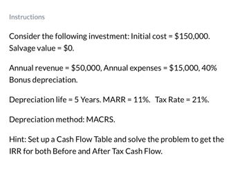 Instructions
Consider the following investment: Initial cost = $150,000.
Salvage value = $0.
Annual revenue = $50,000, Annual expenses = $15,000, 40%
Bonus depreciation.
Depreciation life = 5 Years. MARR = 11%. Tax Rate = 21%.
Depreciation method: MACRS.
Hint: Set up a Cash Flow Table and solve the problem to get the
IRR for both Before and After Tax Cash Flow.