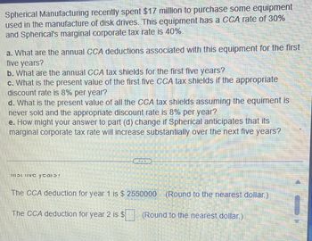 Spherical Manufacturing recently spent $17 million to purchase some equipment
used in the manufacture of disk drives. This equipment has a CCA rate of 30%
and Spherical's marginal corporate tax rate is 40%.
a. What are the annual CCA deductions associated with this equipment for the first
five years?
b. What are the annual CCA tax shields for the first five years?
c. What is the present value of the first five CCA tax shields if the appropriate
discount rate is 8% per year?
d. What is the present value of all the CCA tax shields assuming the equiment is
never sold and the appropriate discount rate is 8% per year?
e. How might your answer to part (d) change if Spherical anticipates that its
marginal corporate tax rate will increase substantially over the next five years?
11131 IVC ycaib!
The CCA deduction for year 1 is $ 2550000 (Round to the nearest dollar.)
The CCA deduction for year 2 is $ (Round to the nearest dollar.)