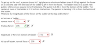 To get up on the roof, a person (mass 66.7 kg) places an aluminum ladder (mass 9.30 kg) against the house
on a concrete pad with the base of the ladder 2.27 m from the house. The ladder rests on a plastic rain
gutter, which we can assume to be frictionless. The gutter is 6.96 m from the bottom of the ladder. The
center of mass of the ladder is 2.32 m from the bottom. The person is standing 3.32 m from the bottom of
the ladder.
What are the magnitudes of the forces on the ladder at the top and bottom?
At bottom of ladder:
normal force = 775
friction force = 106
o N
Magnitude of force on bottom of ladder = 782
x N
At top of ladder, normal force = 106
X N

