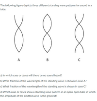 The following figure depicts three different standing wave patterns for sound in a
tube:
88
A
B
C
a) In which case or cases will there be no sound heard?
b) What fraction of the wavelength of the standing wave is shown in case A?
c) What fraction of the wavelength of the standing wave is shown in case C?
d) Which case or cases show a standing wave pattern in an open-open tube in which
the amplitude of the emitted wave is the greatest?
