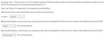 Consider Ho: μ = 31 versus H₁: μ#31. A random sample of 36 observations taken from this population produced a sample mean of
27.70. The population is normally distributed with σ = 9.
Note: Use Table IV in Appendix C to compute the probabilities.
(a) Calculate the p-value. Round the answer to four decimal places.
p-value = 0.0278
(b) Considering the p-value of part (a), would you reject the null hypothesis if the test were made at the significance level of 0.05?
the null hypothesis.
Reject
(c) Considering the p-value of part (a), would you reject the null hypothesis if the test were made at the significance level of 0.01?
the null hypothesis.
Do not reject