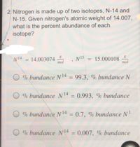 2. Nitrogen is made up of two isotopes, N-14 and
N-15. Given nitrogen's atomic weight of 14.007,
what is the percent abundance of each
isotope?
W14
= 14.003074
mol
N15
= 15.000108
тol
% bundance N14 = 99.3, % bundance N
% bundance N14 = 0.993, % bundance
%3D
% bundance N 14 = 0.7, % bundance N
%3D
% bundance N4 = 0.007, % bundance
%3D
