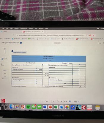 File Edit View
History Bookmarks
Content
Profiles Tab Window
M Question 1- Ch 5 Application X
Help
37%
ezto.mheducation.com/ext/map/index.html?_con=con&external_browser=0&launchUrl=https%253A%2... |
Portal PaperCut Brytewave eReader
Google Gemini
The Exam Simulator
Reading Mode: Ev...
A
M Question Mode: Fil...
Work
Reading A Blackboard
Ch 5 Application Homework i
5
1
Part 1 of 4
Required information
Bank Statement
points
eBook
Ending Balance per Bank Statement
Additions:
Deposit in Transit
Hint
Print
Deductions:
References
Mc
Graw
Hill
Outstanding Checks
18,400
HILLS COMPANY
Bank Reconciliation
June 30
Saved
Company's Books
Ending Balance per Cash Account
Additions:
18,400
18,400
Deductions:
Bank Service Charges
0
Up-to-Date Cash Balance
$ 18,400 Up-to-Date Cash Balance
S
< Prev
1 2 3 4
of 10
Next >
W
X
MacBook Air
0
0
0
$
0
connect
McGraw-Hill
Help
S