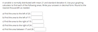 A variable is normally distributed with mean 21 and standard deviation 6. Use your graphing
calculator to find each of the following areas. Write your answers in decimal form. Round to the
nearest thousandth as needed.
a) Find the area to the left of 20.
b) Find the area to the left of 17.
c) Find the area to the right of 19.
d) Find the area to the right of 24.
e) Find the area between 17 and 28.
