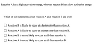 ### Activation Energy and Reaction Rates

**Reaction A** has a high activation energy, whereas **Reaction B** has a low activation energy.

**Which of the statements about reaction A and reaction B are true?**

- [ ] Reaction B is likely to occur at a faster rate than reaction A.
- [ ] Reaction A is likely to occur at a faster rate than reaction B.
- [ ] Reaction B is more likely to occur at all than reaction A.
- [ ] Reaction A is more likely to occur at all than reaction B.

**Explanation:**

Activation energy is the minimum amount of energy required for a chemical reaction to occur. Reactions with lower activation energy proceed faster and are more likely to occur under given conditions compared to reactions with higher activation energy. 

Thus, for reactions A and B:
- **Reaction B is likely to occur at a faster rate than reaction A** because it has a lower activation energy.
- **Reaction B is more likely to occur at all than reaction A** because the energy barrier for Reaction B is lower.

This understanding is essential for predicting reaction behaviors and rates in chemical processes.